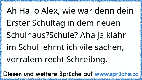 Ah Hallo Alex, wie war denn dein Erster Schultag in dem neuen Schulhaus?
Schule? Aha ja klahr im Schul lehrnt ich vile sachen, vorralem recht Schreibng.