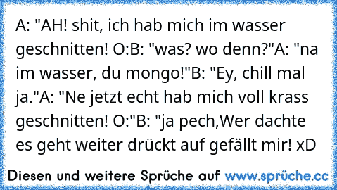 A: "AH! shit, ich hab mich im wasser geschnitten! O:
B: "was? wo denn?"
A: "na im wasser, du mongo!"
B: "Ey, chill mal ja."
A: "Ne jetzt echt hab mich voll krass geschnitten! O:"
B: "ja pech,
Wer dachte es geht weiter drückt auf gefällt mir! xD