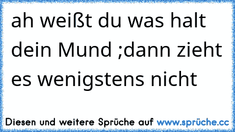 ah weißt du was halt dein Mund ;dann zieht es wenigstens nicht