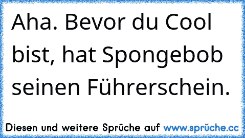 Aha. Bevor du Cool bist, hat Spongebob seinen Führerschein.