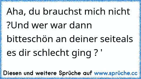 Aha, du brauchst mich nicht ?
Und wer war dann bitteschön an deiner seite
als es dir schlecht ging ? ♥'