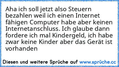 Aha ich soll jetzt also Steuern bezahlen weil ich einen Internet fähigen Computer habe aber keinen Internetanschluss. Ich glaube dann fordere ich mal Kindergeld, ich habe zwar keine Kinder aber das Gerät ist vorhanden