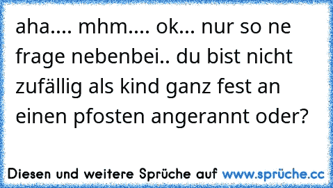 aha.... mhm.... ok... nur so ne frage nebenbei.. du bist nicht zufällig als kind ganz fest an einen pfosten angerannt oder?