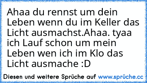 Ahaa du rennst um dein Leben wenn du im Keller das Licht ausmachst.
Ahaa. tyaa ich Lauf schon um mein Leben wen ich im Klo das Licht ausmache :D