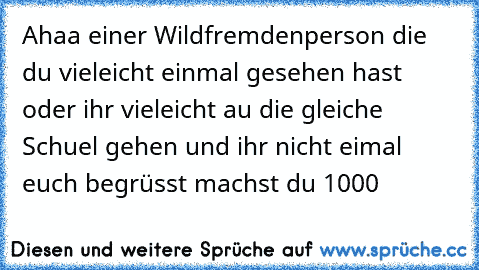 Ahaa einer Wildfremdenperson die du vieleicht einmal gesehen hast oder ihr vieleicht au die gleiche Schuel gehen und ihr nicht eimal euch begrüsst machst du 1000 