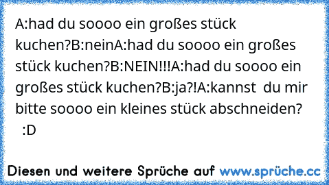 A:had du soooo ein großes stück kuchen?
B:nein
A:had du soooo ein großes stück kuchen?
B:NEIN!!!
A:had du soooo ein großes stück kuchen?
B:ja?!
A:kannst  du mir bitte soooo ein kleines stück abschneiden?      :D