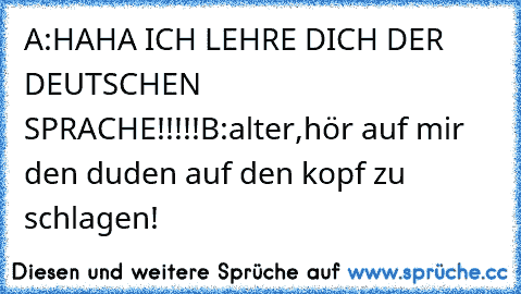 A:HAHA ICH LEHRE DICH DER DEUTSCHEN SPRACHE!!!!!
B:alter,hör auf mir den duden auf den kopf zu schlagen!