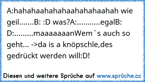 A:hahahaahahahaahahahaahah wie geil.......
B: :D was?
A:...........egal
B: D:.........maaaaaaan
Wem`s auch so geht...
 ->da is a knöpschle,des gedrückt werden will:D!