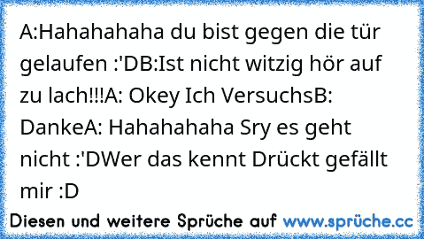 A:Hahahahaha du bist gegen die tür gelaufen :'D
B:Ist nicht witzig hör auf zu lach!!!
A: Okey Ich Versuchs
B: Danke
A: Hahahahaha Sry es geht nicht :'D
Wer das kennt Drückt gefällt mir :D