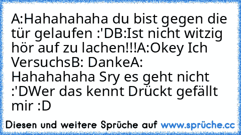 A:Hahahahaha du bist gegen die tür gelaufen :'D
B:Ist nicht witzig hör auf zu lachen!!!
A:Okey Ich Versuchs
B: Danke
A: Hahahahaha Sry es geht nicht :'D
Wer das kennt Drückt gefällt mir :D