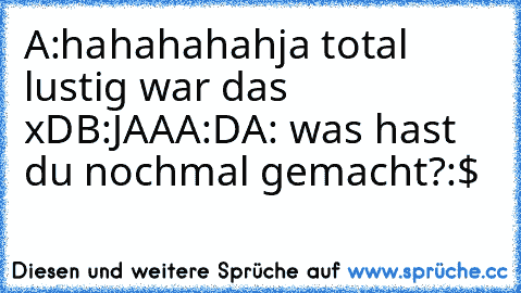 A:hahahahahja total lustig war das xD
B:JAAA:D
A: was hast du nochmal gemacht?:$