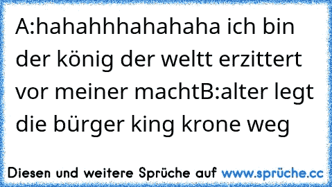 A:hahahhhahahaha ich bin der könig der weltt erzittert vor meiner macht
B:alter legt die bürger king krone weg