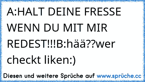 A:HALT DEINE FRESSE WENN DU MIT MIR REDEST!!!
B:hää??
wer checkt liken:)