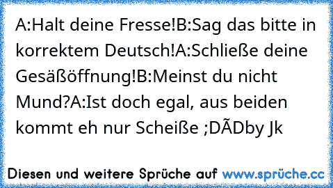 A:Halt deine Fresse!
B:Sag das bitte in korrektem Deutsch!
A:Schließe deine Gesäßöffnung!
B:Meinst du nicht Mund?
A:Ist doch egal, aus beiden kommt eh nur Scheiße ;D
×D
by Jk