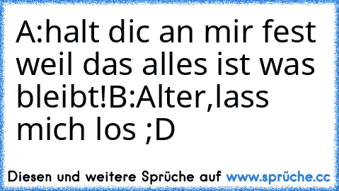 A:halt dic an mir fest weil das alles ist was bleibt!
B:Alter,lass mich los ;D