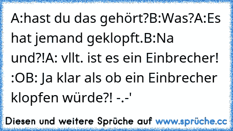 A:hast du das gehört?
B:Was?
A:Es hat jemand geklopft.
B:Na und?!
A: vllt. ist es ein Einbrecher! :O
B: Ja klar als ob ein Einbrecher klopfen würde?! -.-'