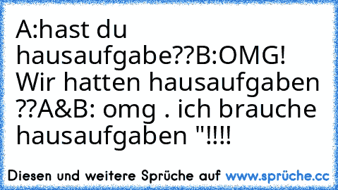 A:hast du hausaufgabe??
B:OMG! Wir hatten hausaufgaben ??
A&B: omg . ich brauche hausaufgaben "!!!!