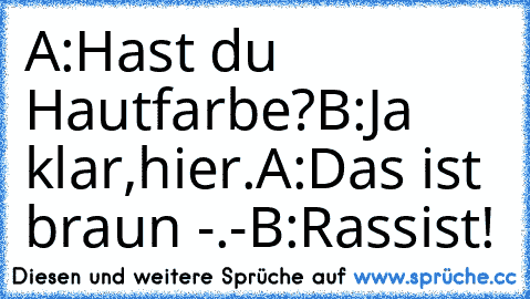 A:Hast du Hautfarbe?
B:Ja klar,hier.
A:Das ist braun -.-
B:Rassist!