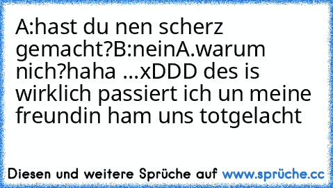 A:hast du nen scherz gemacht?
B:nein
A.warum nich?
haha ...xDDD des is wirklich passiert ich un meine freundin ham uns totgelacht