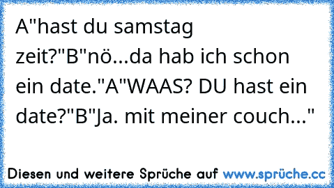 A"hast du samstag zeit?"
B"nö...da hab ich schon ein date."
A"WAAS? DU hast ein date?"
B"Ja. mit meiner couch..."