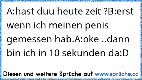 A:hast duu heute zeit ?
B:erst wenn ich meinen penis gemessen hab.
A:oke ..dann bin ich in 10 sekunden da
:D