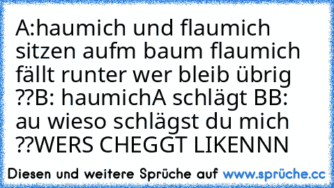 A:haumich und flaumich sitzen auf´m baum flaumich fällt runter wer bleib übrig ??
B: haumich
A schlägt B
B: au wieso schlägst du mich ??
WERS CHEGGT LIKENNN