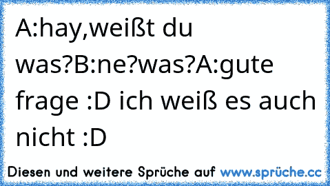 A:hay,weißt du was?
B:ne?was?
A:gute frage :D ich weiß es auch nicht :D