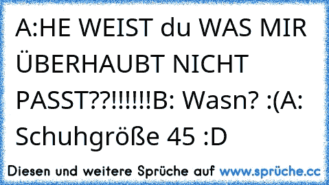 A:HE WEIST du WAS MIR ÜBERHAUBT NICHT PASST??!!!!!!
B: Wasn? :(
A: Schuhgröße 45 :´D