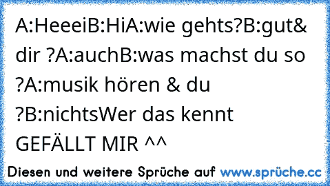 A:Heeei
B:Hi
A:wie gehts?
B:gut& dir ?
A:auch
B:was machst du so ?
A:musik hören & du ?
B:nichts
Wer das kennt GEFÄLLT MIR ^^