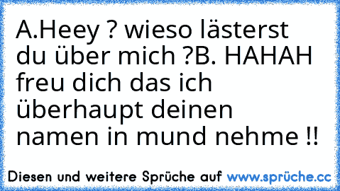 A.Heey ? wieso lästerst du über mich ?
B. HAHAH freu dich das ich überhaupt deinen namen in mund nehme !!