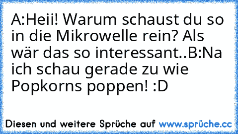 A:Heii! Warum schaust du so in die Mikrowelle rein? Als wär das so interessant..
B:Na ich schau gerade zu wie Popkorns poppen! :D