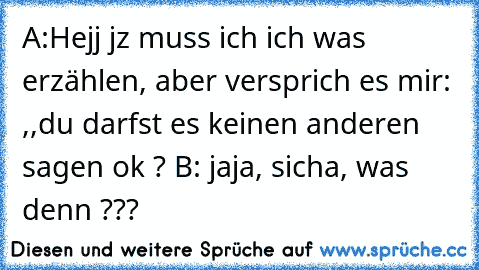 A:Hejj jz muss ich ich was erzählen, aber versprich es mir: ,,du darfst es keinen anderen sagen ok ? B: jaja, sicha, was denn ???