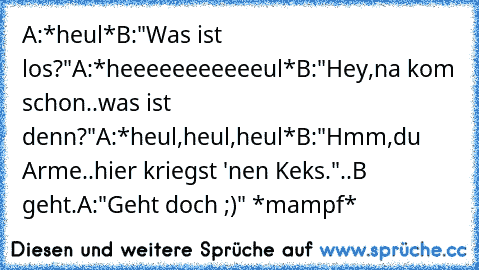 A:*heul*
B:"Was ist los?"
A:*heeeeeeeeeeeul*
B:"Hey,na kom schon..was ist denn?"
A:*heul,heul,heul*
B:"Hmm,du Arme..hier kriegst 'nen Keks.♥"
..B geht.
A:"Geht doch ;)" *mampf*