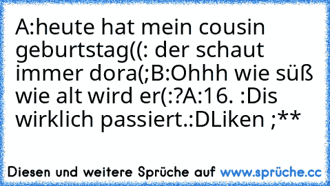 A:heute hat mein cousin geburtstag((: der schaut immer dora(;
B:Ohhh wie süß wie alt wird er(:?
A:16. :D
is wirklich passiert.:D
Liken ;**