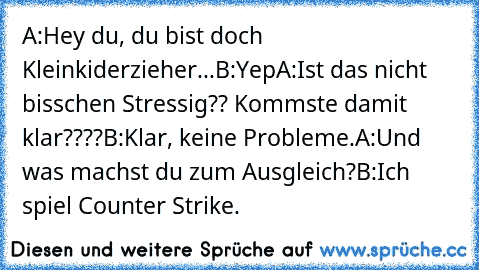 A:Hey du, du bist doch Kleinkiderzieher...
B:Yep
A:Ist das nicht bisschen Stressig?? Kommste damit klar????
B:Klar, keine Probleme.
A:Und was machst du zum Ausgleich?
B:Ich spiel Counter Strike.