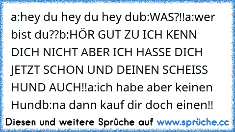 a:hey du hey du hey du
b:WAS?!!
a:wer bist du??
b:HÖR GUT ZU ICH KENN DICH NICHT ABER ICH HASSE DICH JETZT SCHON UND DEINEN SCHEISS HUND AUCH!!
a:ich habe aber keinen Hund
b:na dann kauf dir doch einen!!