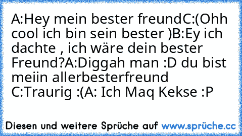 A:Hey mein bester freund
C:(Ohh cool ich bin sein bester ♥)
B:Ey ich dachte , ich wäre dein bester Freund?
A:Diggah man :D du bist meiin allerbesterfreund ♥
C:Traurig :(
A: Ich Maq Kekse :P