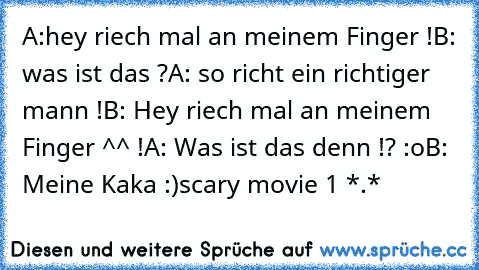 A:hey riech mal an meinem Finger !
B: was ist das ?
A: so richt ein richtiger mann !
B: Hey riech mal an meinem Finger ^^ !
A: Was ist das denn !? :o
B: Meine Kaka :)
scary movie 1 *.*