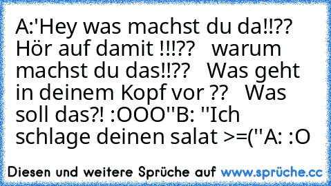 A:'Hey was machst du da!!??
   Hör auf damit !!!??
   warum machst du das!!??
   Was geht in deinem Kopf vor ??
   Was soll das?! :OOO''
B: ''Ich schlage deinen salat >=(''
A: :O