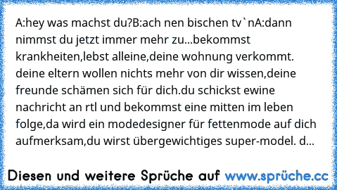 A:hey was machst du?
B:ach nen bischen tv`n
A:
dann nimmst du jetzt immer mehr zu...bekommst krankheiten,lebst alleine,deine wohnung verkommt. deine eltern wollen nichts mehr von dir wissen,deine freunde schämen sich für dich.du schickst ewine nachricht an rtl und bekommst eine mitten im leben folge,da wird ein modedesigner für fettenmode auf dich aufmerksam,du wirst übergewichtiges super-model...