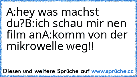 A:hey was machst du?
B:ich schau mir nen film an
A:komm von der mikrowelle weg!!