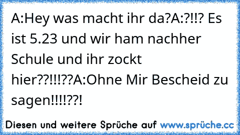 A:Hey was macht ihr da?
A:?!!? Es ist 5.23 und wir ham nachher Schule und ihr zockt hier??!!!??
A:Ohne Mir Bescheid zu sagen!!!!??!