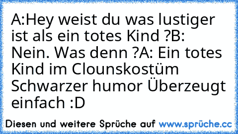 A:Hey weist du was lustiger ist als ein totes Kind ?
B: Nein. Was denn ?
A: Ein totes Kind im Clounskostüm 
Schwarzer humor Überzeugt einfach :D