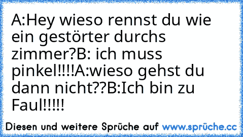 A:Hey wieso rennst du wie ein gestörter durchs zimmer?
B: ich muss pinkel!!!!
A:wieso gehst du dann nicht??
B:Ich bin zu Faul!!!!!