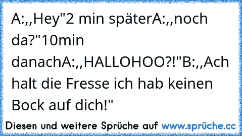 A:,,Hey"
2 min später
A:,,noch da?"
10min danach
A:,,HALLOHOO?!"
B:,,Ach halt die Fresse ich hab keinen Bock auf dich!"