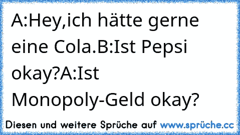 A:Hey,ich hätte gerne eine Cola.
B:Ist Pepsi okay?
A:Ist Monopoly-Geld okay?