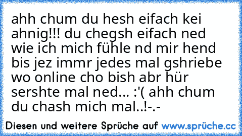 ahh chum du hesh eifach kei ahnig!!! du chegsh eifach ned wie ich mich fühle nd mir hend bis jez immr jedes mal gshriebe wo online cho bish abr hür sershte mal ned... :'( ahh chum du chash mich mal..!-.-