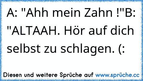 A: "Ahh mein Zahn !"
B: "ALTAAH. Hör auf dich selbst zu schlagen. (: