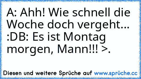 A: Ahh! Wie schnell die Woche doch vergeht... :D
B: Es ist Montag morgen, Mann!!! >.