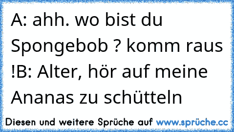 A: ahh. wo bist du Spongebob ? komm raus !
B: Alter, hör auf meine Ananas zu schütteln